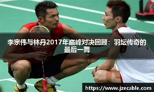 李宗伟与林丹2017年巅峰对决回顾：羽坛传奇的最后一舞